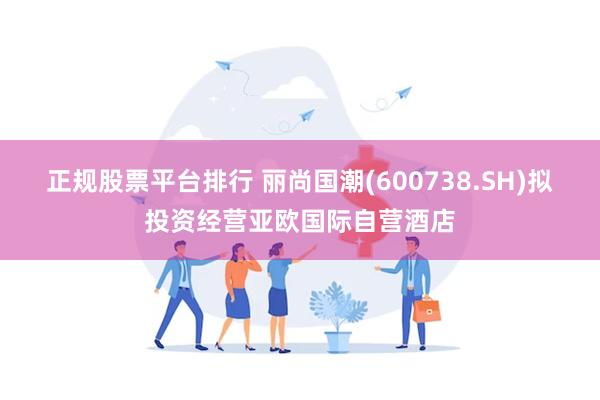 正规股票平台排行 丽尚国潮(600738.SH)拟投资经营亚欧国际自营酒店