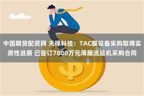 中国期货配资网 天禄科技：TAC膜设备采购取得实质性进展 已签订7800万元薄膜流延机采购合同