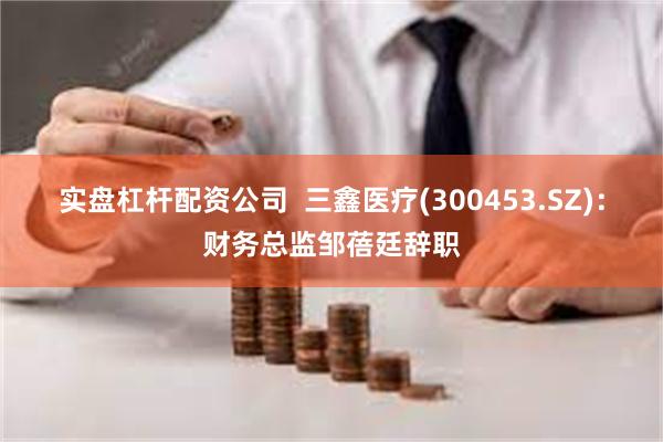 实盘杠杆配资公司  三鑫医疗(300453.SZ)：财务总监邹蓓廷辞职