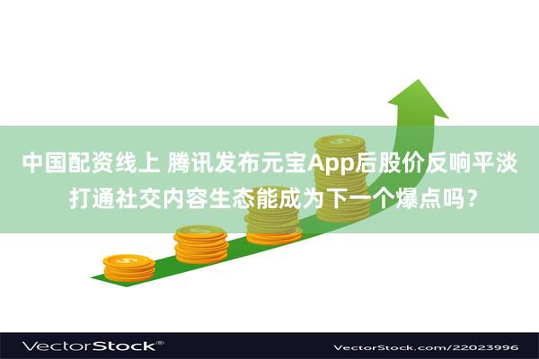 中国配资线上 腾讯发布元宝App后股价反响平淡 打通社交内容生态能成为下一个爆点吗？