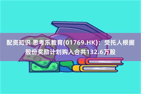 配资知识 思考乐教育(01769.HK)：受托人根据股份奖励计划购入合共132.6万股