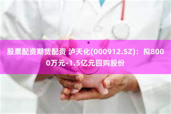 股票配资期货配资 泸天化(000912.SZ)：拟8000万元-1.5亿元回购股份