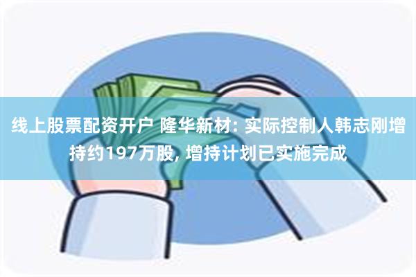 线上股票配资开户 隆华新材: 实际控制人韩志刚增持约197万股, 增持计划已实施完成