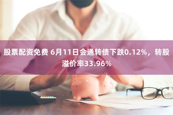 股票配资免费 6月11日会通转债下跌0.12%，转股溢价率33.96%