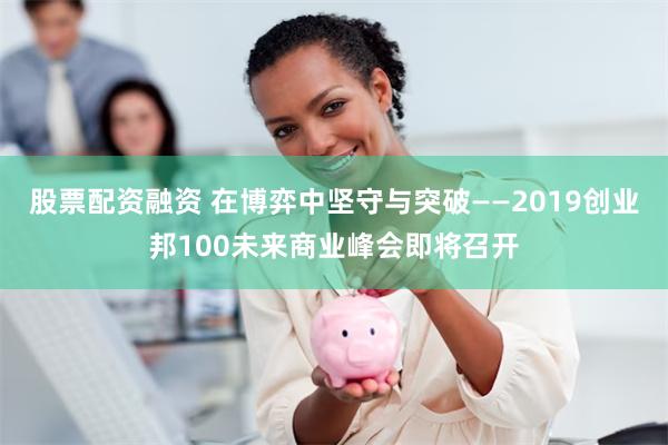 股票配资融资 在博弈中坚守与突破——2019创业邦100未来商业峰会即将召开