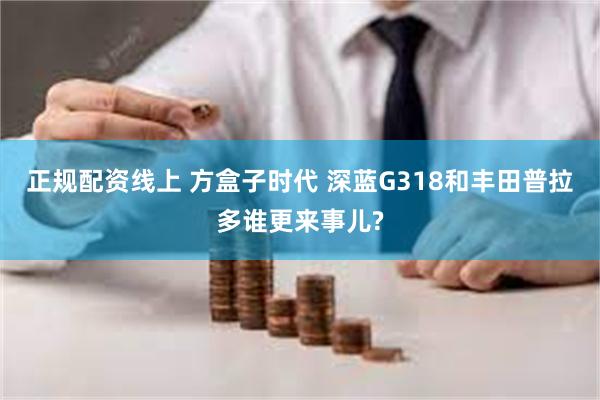 正规配资线上 方盒子时代 深蓝G318和丰田普拉多谁更来事儿?