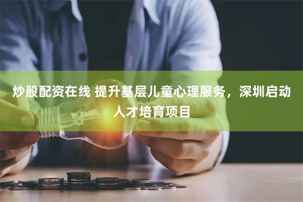 炒股配资在线 提升基层儿童心理服务，深圳启动人才培育项目