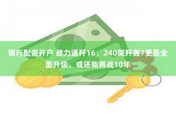 银行配资开户 战力逼歼16，240架歼轰7更是全面升级，或还能再战10年