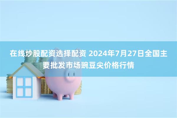 在线炒股配资选择配资 2024年7月27日全国主要批发市场豌豆尖价格行情