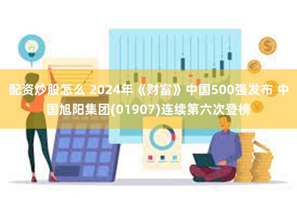 配资炒股怎么 2024年《财富》中国500强发布 中国旭阳集团(01907)连续第六次登榜