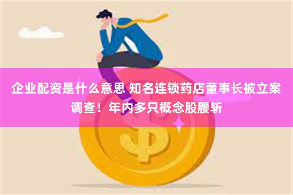 企业配资是什么意思 知名连锁药店董事长被立案调查！年内多只概念股腰斩