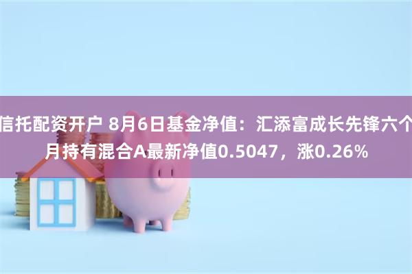 信托配资开户 8月6日基金净值：汇添富成长先锋六个月持有混合A最新净值0.5047，涨0.26%