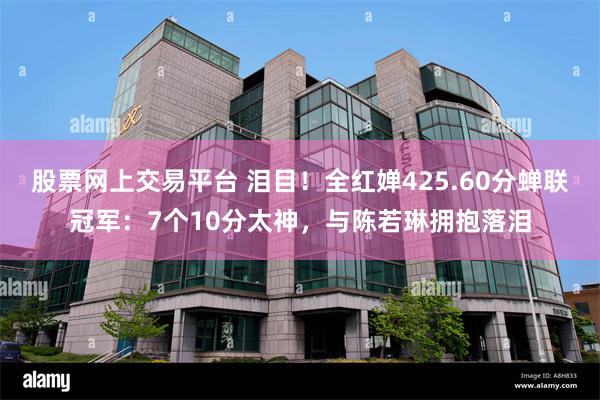 股票网上交易平台 泪目！全红婵425.60分蝉联冠军：7个10分太神，与陈若琳拥抱落泪