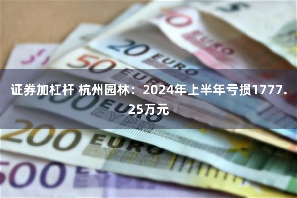 证券加杠杆 杭州园林：2024年上半年亏损1777.25万元