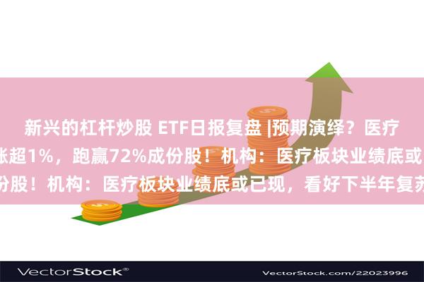 新兴的杠杆炒股 ETF日报复盘 |预期演绎？医疗ETF（512170）逆市涨超1%，跑赢72%成份股！机构：医疗板块业绩底或已现，看好下半年复苏