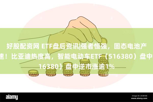 好股配资网 ETF盘后资讯|强者恒强，固态电池产业化全线提速！比亚迪热度高，智能电动车ETF（516380）盘中逆市涨逾1%