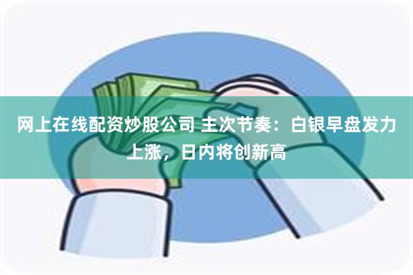 网上在线配资炒股公司 主次节奏：白银早盘发力上涨，日内将创新高