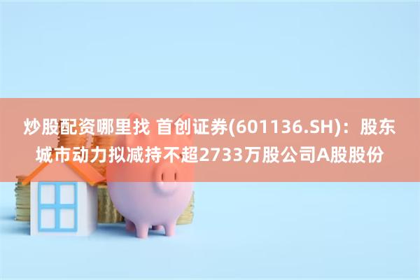 炒股配资哪里找 首创证券(601136.SH)：股东城市动力拟减持不超2733万股公司A股股份