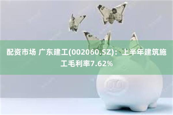 配资市场 广东建工(002060.SZ)：上半年建筑施工毛利率7.62%