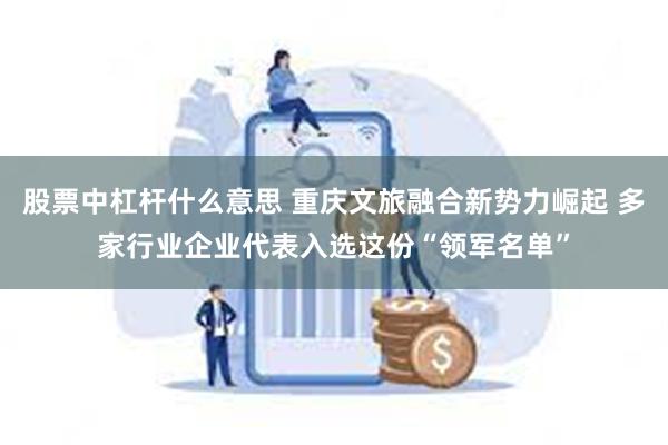 股票中杠杆什么意思 重庆文旅融合新势力崛起 多家行业企业代表入选这份“领军名单”