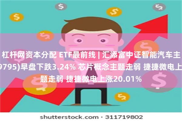 杠杆网资本分配 ETF最前线 | 汇添富中证智能汽车主题ETF(159795)早盘下跌3.24% 芯片概念主题走弱 捷捷微电上涨20.01%