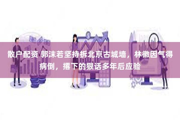 散户配资 郭沫若坚持拆北京古城墙，林徽因气得病倒，撂下的狠话多年后应验