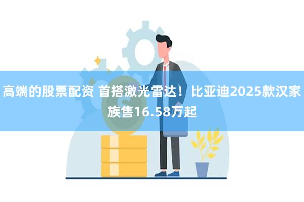 高端的股票配资 首搭激光雷达！比亚迪2025款汉家族售16.58万起