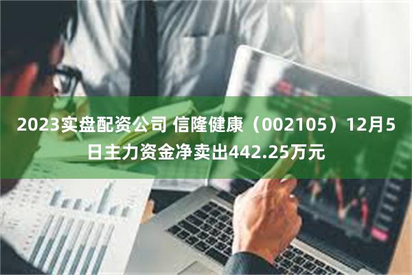 2023实盘配资公司 信隆健康（002105）12月5日主力资金净卖出442.25万元