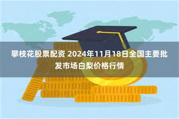 攀枝花股票配资 2024年11月18日全国主要批发市场白梨价格行情