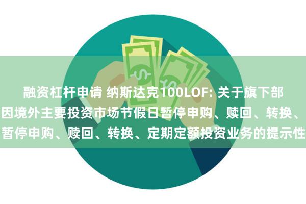 融资杠杆申请 纳斯达克100LOF: 关于旗下部分基金2024年11月28日因境外主要投资市场节假日暂停申购、赎回、转换、定期定额投资业务的提示性公告