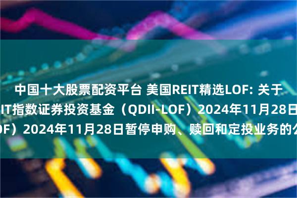 中国十大股票配资平台 美国REIT精选LOF: 关于南方道琼斯美国精选REIT指数证券投资基金（QDII-LOF）2024年11月28日暂停申购、赎回和定投业务的公告