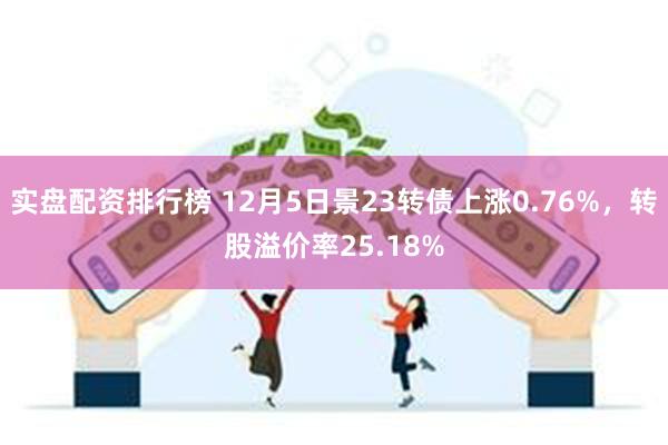 实盘配资排行榜 12月5日景23转债上涨0.76%，转股溢价率25.18%