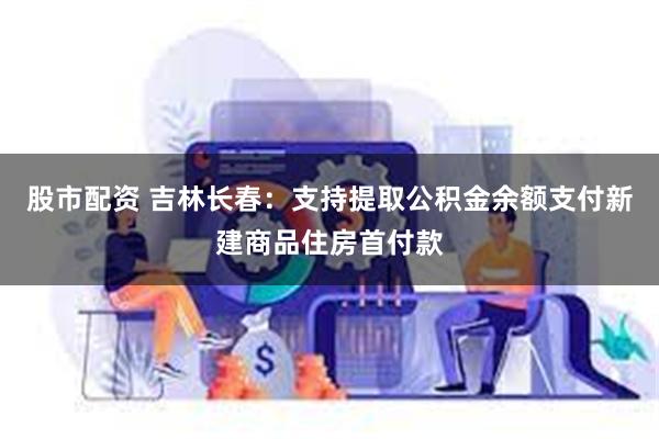 股市配资 吉林长春：支持提取公积金余额支付新建商品住房首付款