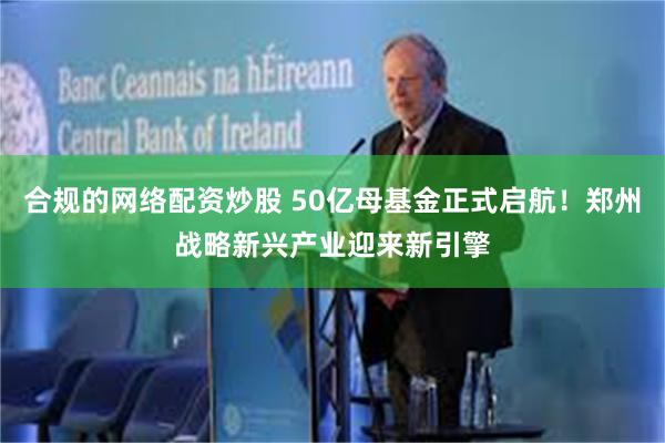 合规的网络配资炒股 50亿母基金正式启航！郑州战略新兴产业迎来新引擎