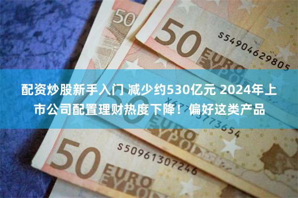 配资炒股新手入门 减少约530亿元 2024年上市公司配置理财热度下降！偏好这类产品