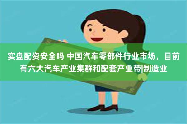 实盘配资安全吗 中国汽车零部件行业市场，目前有六大汽车产业集群和配套产业带|制造业