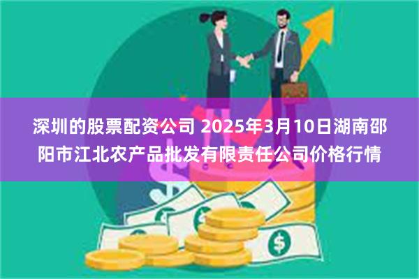 深圳的股票配资公司 2025年3月10日湖南邵阳市江北农产品批发有限责任公司价格行情